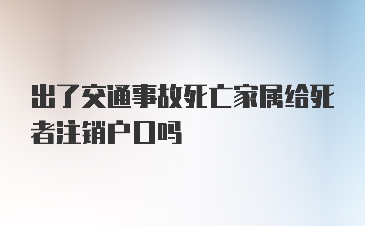 出了交通事故死亡家属给死者注销户口吗