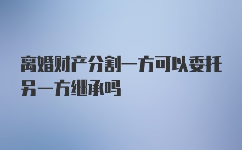 离婚财产分割一方可以委托另一方继承吗