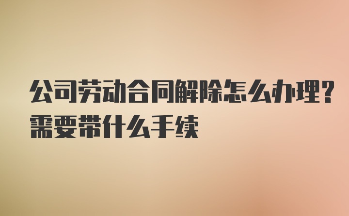 公司劳动合同解除怎么办理？需要带什么手续