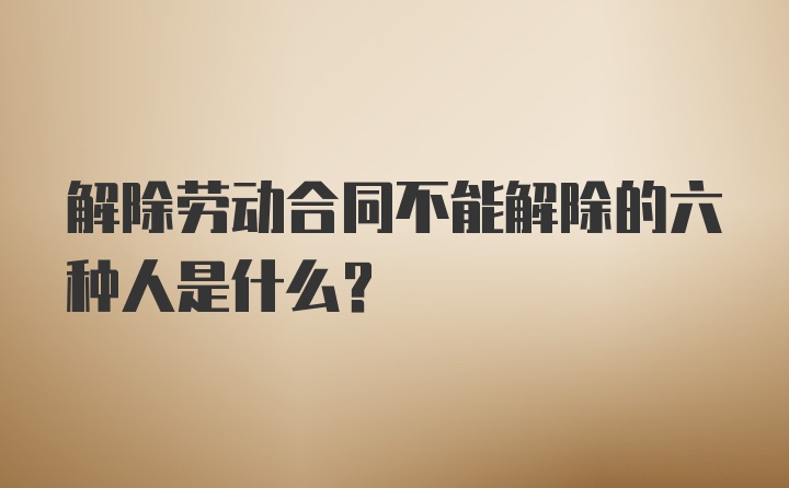 解除劳动合同不能解除的六种人是什么?