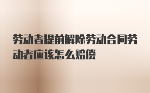 劳动者提前解除劳动合同劳动者应该怎么赔偿