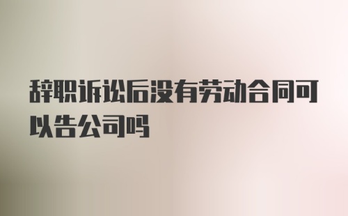 辞职诉讼后没有劳动合同可以告公司吗