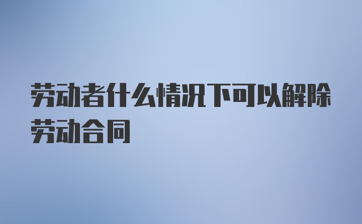 劳动者什么情况下可以解除劳动合同