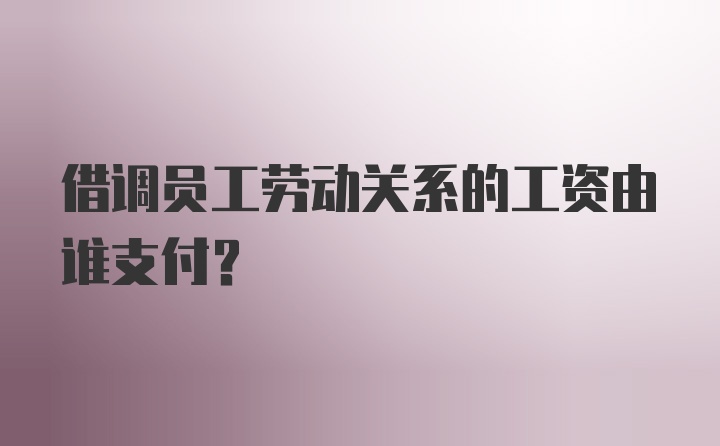 借调员工劳动关系的工资由谁支付？