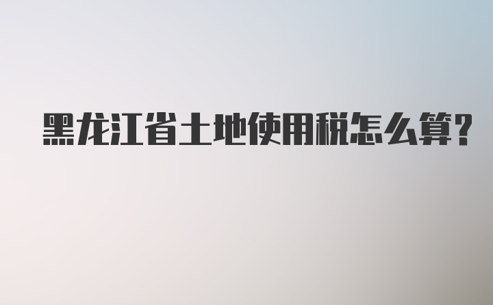 黑龙江省土地使用税怎么算？