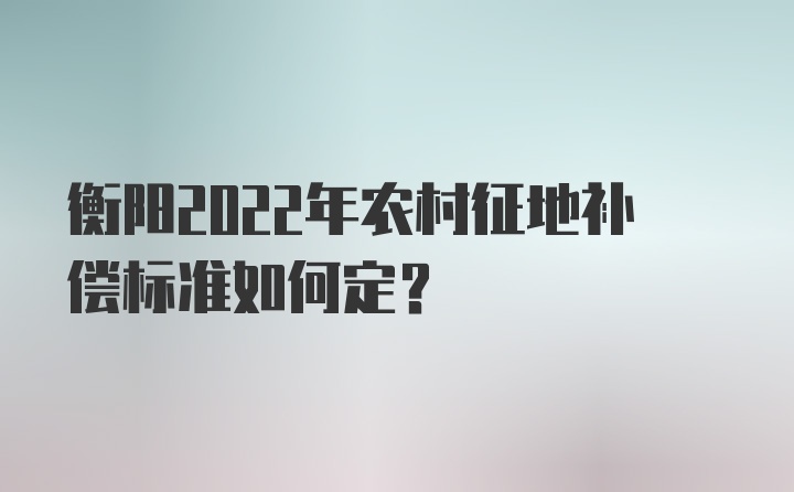 衡阳2022年农村征地补偿标准如何定？