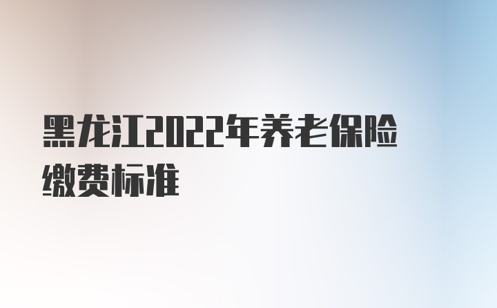 黑龙江2022年养老保险缴费标准