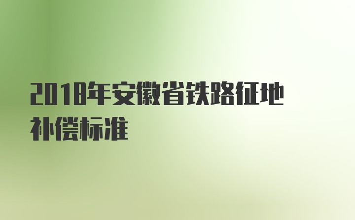 2018年安徽省铁路征地补偿标准