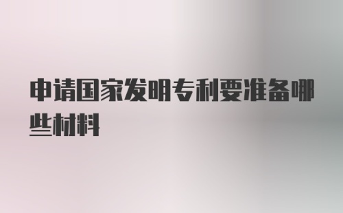 申请国家发明专利要准备哪些材料