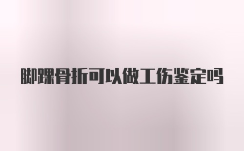 脚踝骨折可以做工伤鉴定吗