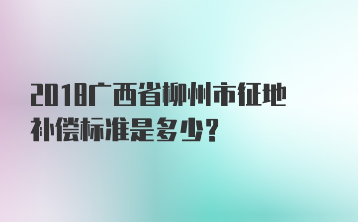 2018广西省柳州市征地补偿标准是多少？