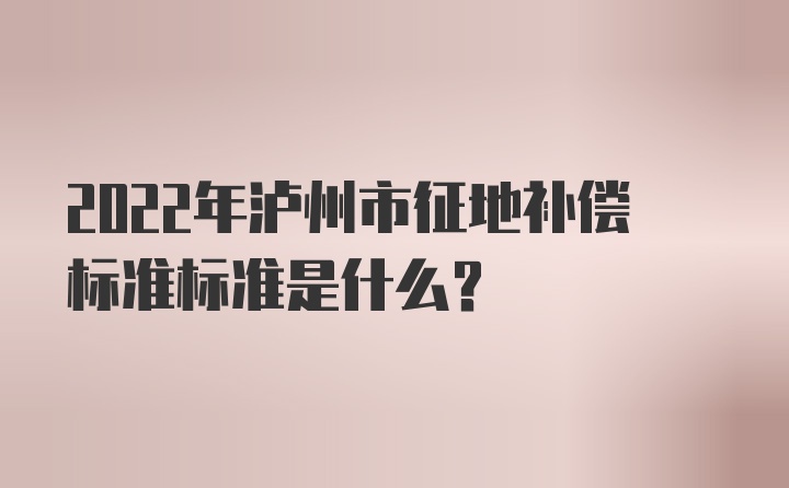 2022年泸州市征地补偿标准标准是什么？