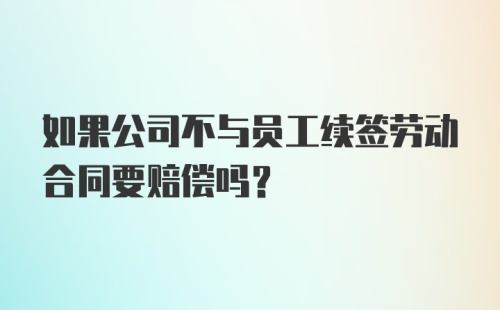 如果公司不与员工续签劳动合同要赔偿吗？