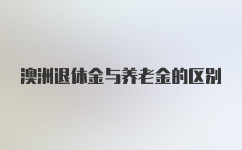 澳洲退休金与养老金的区别