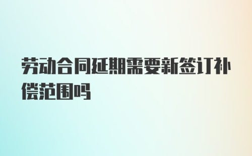 劳动合同延期需要新签订补偿范围吗