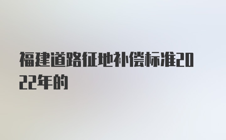 福建道路征地补偿标准2022年的