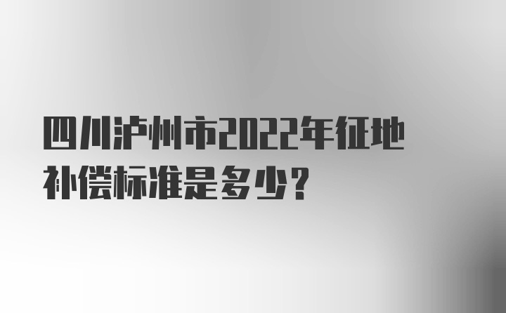 四川泸州市2022年征地补偿标准是多少？