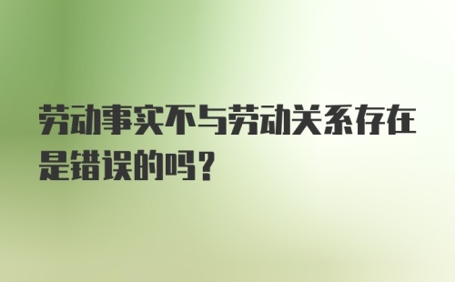 劳动事实不与劳动关系存在是错误的吗？