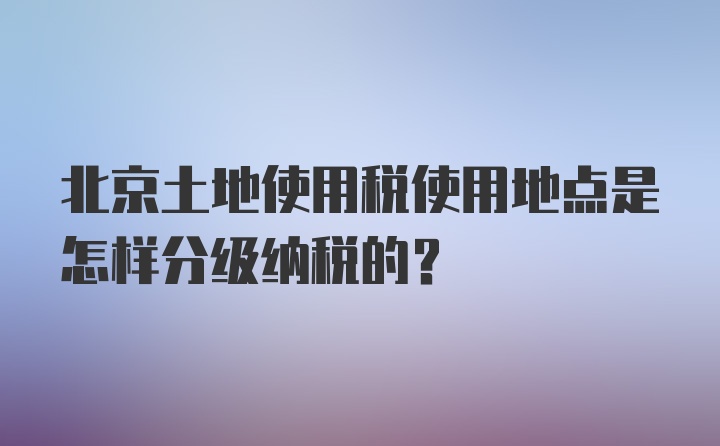 北京土地使用税使用地点是怎样分级纳税的？