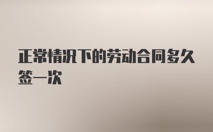 正常情况下的劳动合同多久签一次