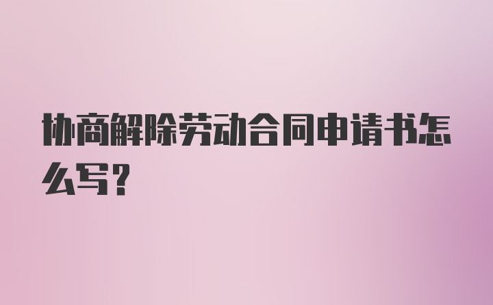 协商解除劳动合同申请书怎么写？