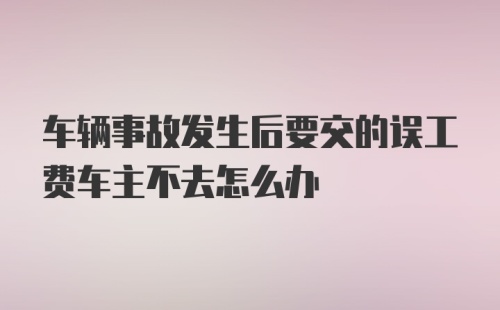 车辆事故发生后要交的误工费车主不去怎么办