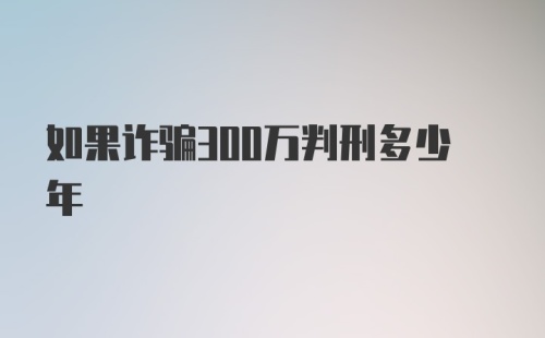 如果诈骗300万判刑多少年