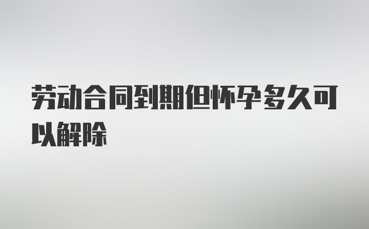 劳动合同到期但怀孕多久可以解除