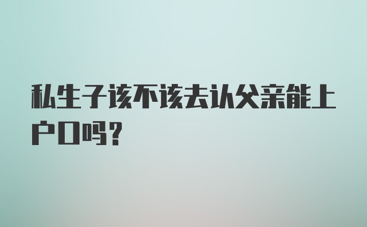 私生子该不该去认父亲能上户口吗?