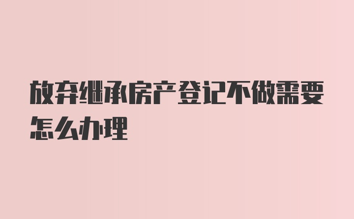 放弃继承房产登记不做需要怎么办理