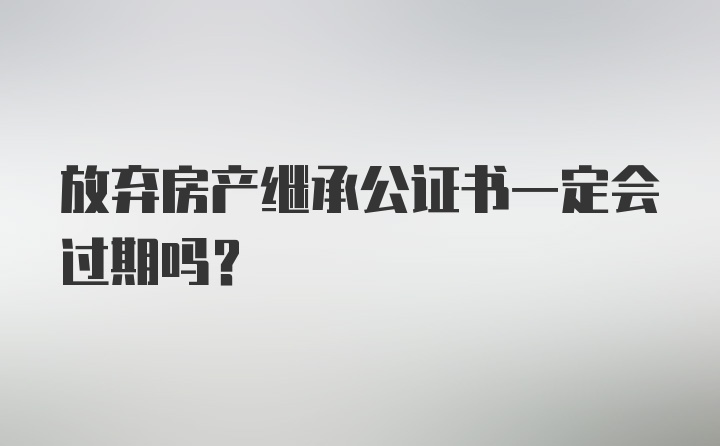 放弃房产继承公证书一定会过期吗？