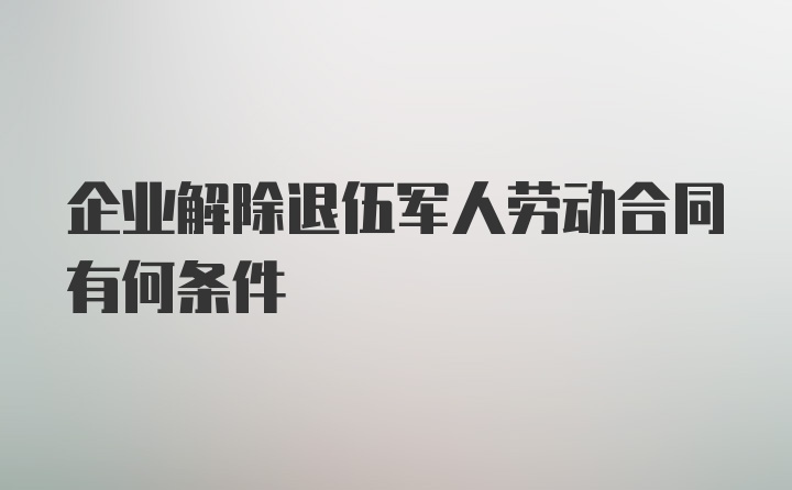 企业解除退伍军人劳动合同有何条件