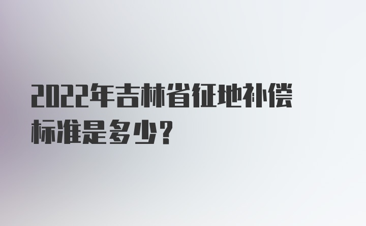 2022年吉林省征地补偿标准是多少？