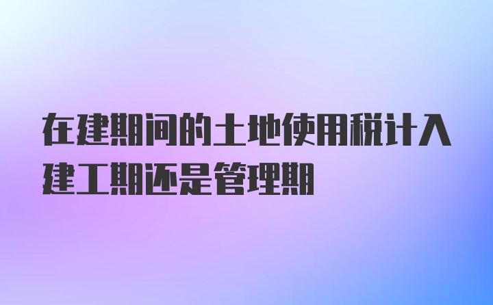 在建期间的土地使用税计入建工期还是管理期