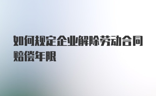 如何规定企业解除劳动合同赔偿年限