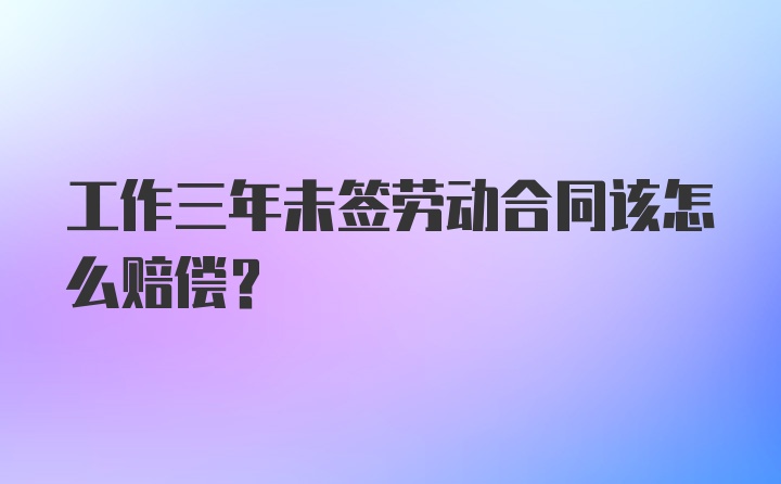 工作三年未签劳动合同该怎么赔偿？