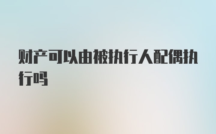 财产可以由被执行人配偶执行吗