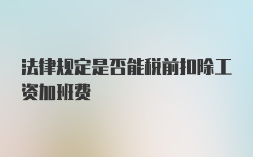 法律规定是否能税前扣除工资加班费