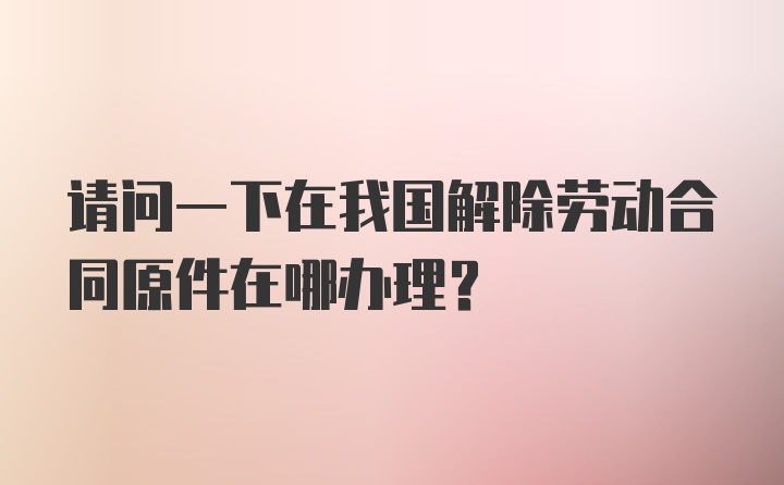 请问一下在我国解除劳动合同原件在哪办理？