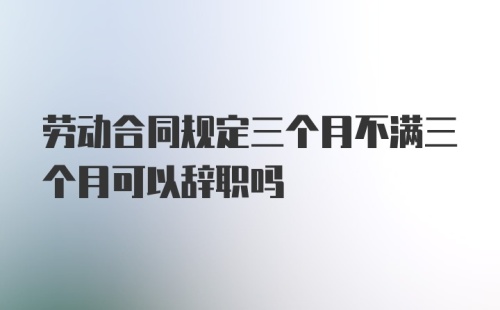 劳动合同规定三个月不满三个月可以辞职吗