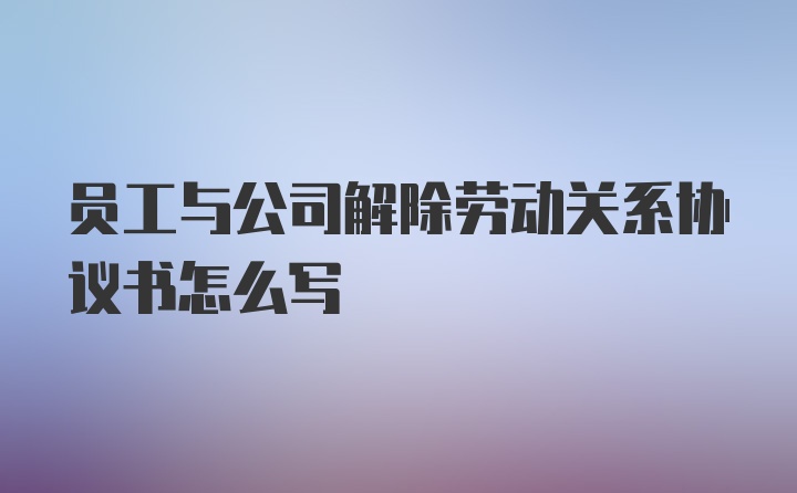 员工与公司解除劳动关系协议书怎么写