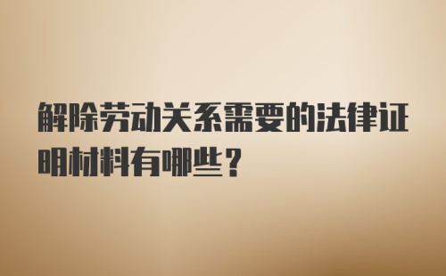 解除劳动关系需要的法律证明材料有哪些？