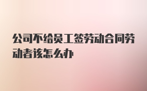 公司不给员工签劳动合同劳动者该怎么办