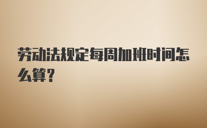 劳动法规定每周加班时间怎么算？