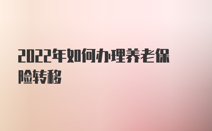 2022年如何办理养老保险转移