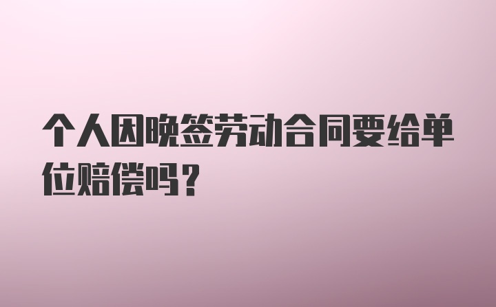 个人因晚签劳动合同要给单位赔偿吗？