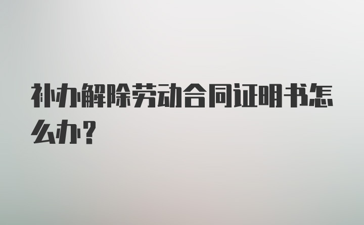 补办解除劳动合同证明书怎么办？