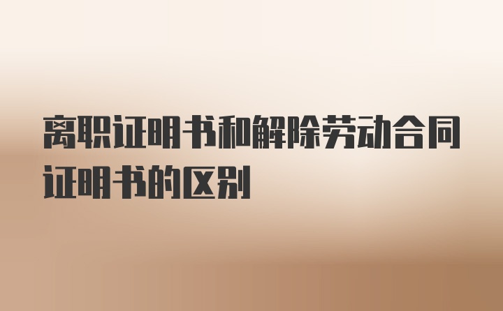 离职证明书和解除劳动合同证明书的区别