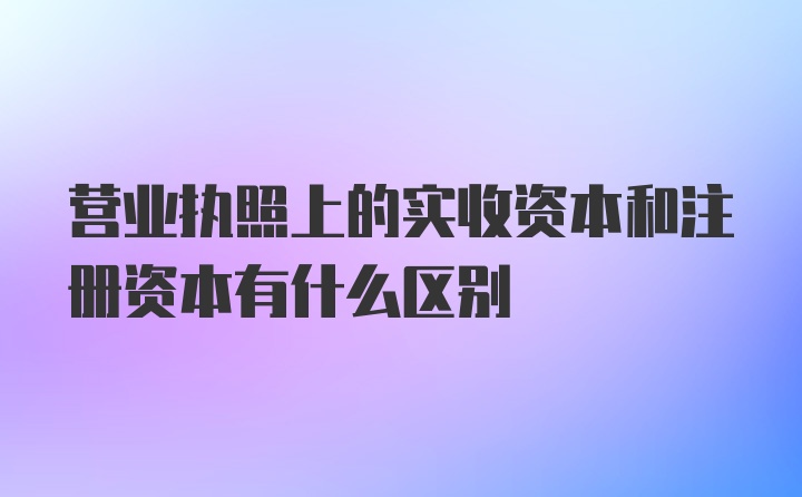 营业执照上的实收资本和注册资本有什么区别