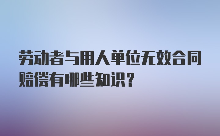 劳动者与用人单位无效合同赔偿有哪些知识？